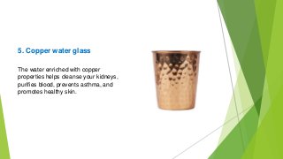 5. Copper water glass
The water enriched with copper
properties helps cleanse your kidneys,
purifies blood, prevents asthma, and
promotes healthy skin.
 