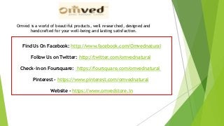 Find Us On Facebook: http://www.facebook.com/Omvednatural
Follow Us on Twitter: http://twitter.com/omvednatural
Check-in on Foursquare: https://foursquare.com/omvednatural
Pinterest - https://www.pinterest.com/omvednatural
Website - https://www.omvedstore.in
Omved is a world of beautiful products, well researched, designed and
handcrafted for your well-being and lasting satisfaction.
 