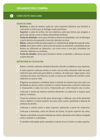 ORGANIZACIÓN E COMPRA

4   COMO VESTIR UNHA CAMA


    ROUPA DE CAMA:
    • Baixeira: a saba de abaixo; pode ter catro esquinas elásticas que facilitan a
       colocación e evitan que se desfaga cando durmimos.
    • Superior: a saba de arriba; non ten elásticos, polo que temos que pregala; a
       parte que queda xunto á cabeza denomínase embozo.
    • Funda de almofada: serve para introducir dentro as almofadas; non se distingue
       a parte dereita da esquerda á hora de colocala na cama.
    • Manta: colócase enriba da saba superior; é o elemento de abrigo da roupa de cama.
    • Colcha: serve para cubrir a cama unha vez postas as anteriores e protexelas do po.
       Adoita ser diferente no cabeceiro, cun corte recto, e nos pés, rematada con
       volantes, faldróns ou similares.
    • Funda de edredón: serve para introducir dentro o edredón; a abertura vai para
       a parte dos pés.

    INSTRUCIÓNS DE COLOCACIÓN:

    1   Sobre o colchón colócase a baixeira facendo coincidir os elásticos coas esquinas.
    2   A saba superior colócase enriba co revés cara ao teito, deixando máis tea polo
        cabeceiro que polos pés para dobrar o embozo, de xeito que colgue polos catro
        costados da cama, nos flancos e os pés un pouco por debaixo do colchón e polo
        cabeceiro un pouco máis.
    3   Préganse as esquinas e remétese baixo o colchón de maneira que non caian con
        facilidade ao durmir, entre o colchón e o somier levantando o colchón cunha man
        e empuxando a saba coa outra. Empezando por unha esquina ata a outra.
    4   Colócase a manta da mesma maneira deixando na cabeceira o espazo para
        dobrar o embozo.
    5   Tírase do embozo cara arriba para desenrugar e dóbrase cara atrás deixando
        entre a dobrez e a parte superior da cama unha cuarta, quedando o debuxo do
        embozo do dereito.
    6   Colócase a colcha como a saba superior, dobrando a parte do cabeceiro.
    7   Colócase a almofada, unha vez dentro da funda, na parte superior da cama.
    8   Tápase a almofada coa parte dobrada da colcha, deixando unha dobrez atrapada
        entre o colchón e a almofada.
    9   O edredón enfundado pode substituír á colcha só ou á colcha e a saba superior.
 