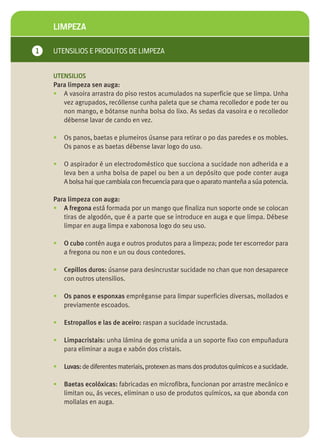 LIMPEZA

1   UTENSILIOS E PRODUTOS DE LIMPEZA


    UTENSILIOS
    Para limpeza sen auga:
    • A vasoira arrastra do piso restos acumulados na superficie que se limpa. Unha
       vez agrupados, recóllense cunha paleta que se chama recolledor e pode ter ou
       non mango, e bótanse nunha bolsa do lixo. As sedas da vasoira e o recolledor
       débense lavar de cando en vez.

    •   Os panos, baetas e plumeiros úsanse para retirar o po das paredes e os mobles.
        Os panos e as baetas débense lavar logo do uso.

    •   O aspirador é un electrodoméstico que succiona a sucidade non adherida e a
        leva ben a unha bolsa de papel ou ben a un depósito que pode conter auga
        A bolsa hai que cambiala con frecuencia para que o aparato manteña a súa potencia.

    Para limpeza con auga:
    • A fregona está formada por un mango que finaliza nun soporte onde se colocan
       tiras de algodón, que é a parte que se introduce en auga e que limpa. Débese
       limpar en auga limpa e xabonosa logo do seu uso.

    •   O cubo contén auga e outros produtos para a limpeza; pode ter escorredor para
        a fregona ou non e un ou dous contedores.

    •   Cepillos duros: úsanse para desincrustar sucidade no chan que non desaparece
        con outros utensilios.

    •   Os panos e esponxas empréganse para limpar superficies diversas, mollados e
        previamente escoados.

    •   Estropallos e las de aceiro: raspan a sucidade incrustada.

    •   Limpacristais: unha lámina de goma unida a un soporte fixo con empuñadura
        para eliminar a auga e xabón dos cristais.

    •   Luvas: de diferentes materiais, protexen as mans dos produtos químicos e a sucidade.

    •   Baetas ecolóxicas: fabricadas en microfibra, funcionan por arrastre mecánico e
        limitan ou, ás veces, eliminan o uso de produtos químicos, xa que abonda con
        mollalas en auga.
 