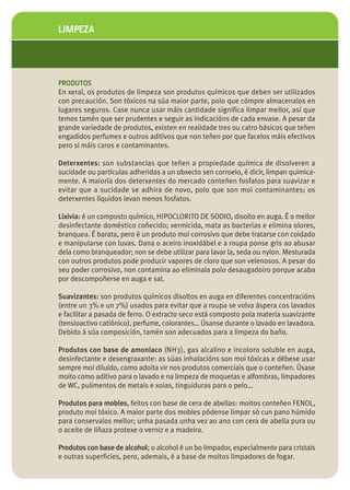 LIMPEZA




PRODUTOS
En xeral, os produtos de limpeza son produtos químicos que deben ser utilizados
con precaución. Son tóxicos na súa maior parte, polo que cómpre almacenalos en
lugares seguros. Case nunca usar máis cantidade significa limpar mellor, así que
temos tamén que ser prudentes e seguir as indicacións de cada envase. A pesar da
grande variedade de produtos, existen en realidade tres ou catro básicos que teñen
engadidos perfumes e outros aditivos que non teñen por que facelos máis efectivos
pero si máis caros e contaminantes.

Deterxentes: son substancias que teñen a propiedade química de disolveren a
sucidade ou partículas adheridas a un obxecto sen corroelo, é dicir, limpan quimica-
mente. A maioría dos deterxentes do mercado conteñen fosfatos para suavizar e
evitar que a sucidade se adhira de novo, polo que son moi contaminantes; os
deterxentes líquidos levan menos fosfatos.

Lixivia: é un composto químico, HIPOCLORITO DE SODIO, disolto en auga. É o mellor
desinfectante doméstico coñecido; xermicida, mata as bacterias e elimina olores,
branquea. É barata, pero é un produto moi corrosivo que debe tratarse con coidado
e manipularse con luvas. Dana o aceiro inoxidábel e a roupa ponse gris ao abusar
dela como branqueador; non se debe utilizar para lavar la, seda ou nylon. Mesturada
con outros produtos pode producir vapores de cloro que son velenosos. A pesar do
seu poder corrosivo, non contamina ao eliminala polo desaugadoiro porque acaba
por descompoñerse en auga e sal.

Suavizantes: son produtos químicos disoltos en auga en diferentes concentracións
(entre un 3% e un 7%) usados para evitar que a roupa se volva áspera cos lavados
e facilitar a pasada de ferro. O extracto seco está composto pola materia suavizante
(tensioactivo catiónico), perfume, colorantes… Úsanse durante o lavado en lavadora.
Debido á súa composición, tamén son adecuados para a limpeza do baño.

Produtos con base de amoníaco (NH3), gas alcalino e incoloro soluble en auga,
desinfectante e desengraxante: as súas inhalacións son moi tóxicas e débese usar
sempre moi diluído, como adoita vir nos produtos comerciais que o conteñen. Úsase
moito como aditivo para o lavado e na limpeza de moquetas e alfombras, limpadores
de WC, pulimentos de metais e xoias, tinguiduras para o pelo…

Produtos para mobles, feitos con base de cera de abellas: moitos conteñen FENOL,
produto moi tóxico. A maior parte dos mobles pódense limpar só cun pano húmido
para conservalos mellor; unha pasada unha vez ao ano con cera de abella pura ou
o aceite de liñaza protexe o verniz e a madeira.

Produtos con base de alcohol; o alcohol é un bo limpador, especialmente para cristais
e outras superficies, pero, ademais, é a base de moitos limpadores de fogar.
 