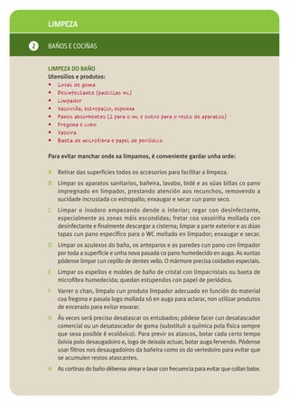 LIMPEZA

2   BAÑOS E COCIÑAS


    LIMPEZA DO BAÑO
    Utensilios e produtos:
    • Luvas de goma
    • Desinfectante (pastillas wc)
    • Limpador
    • Vasoiriña, estropallo, esponxa
    • Panos absorbentes (1 para o wc e outro para o resto de aparatos)
    • Fregona e cubo
    • Vasoira
    • Baeta de microfibra e papel de periódico

    Para evitar manchar onde xa limpamos, é conveniente gardar unha orde:

    A Retirar das superficies todos os accesorios para facilitar a limpeza.
    B Limpar os aparatos sanitarios, bañeira, lavabo, bidé e as súas billas co pano
      impregnado en limpador, prestando atención aos recunchos, removendo a
      sucidade incrustada co estropallo; enxaugar e secar cun pano seco.
    C   Limpar o inodoro empezando dende o interior; regar con desinfectante,
        especialmente as zonas máis escondidas; fretar coa vasoiriña mollada con
        desinfectante e finalmente descargar a cisterna; limpar a parte exterior e as dúas
        tapas cun pano específico para o WC mollado en limpador; enxaugar e secar.
    D Limpar os azulexos do baño, os anteparos e as paredes cun pano con limpador
      por toda a superficie e unha nova pasada co pano humedecido en auga. As xuntas
      pódense limpar cun cepillo de dentes vello. O mármore precisa coidados especiais.
    E   Limpar os espellos e mobles de baño de cristal con limpacristais ou baeta de
        microfibra humedecida; quedan estupendos con papel de periódico.
    F   Varrer o chan, limpalo cun produto limpador adecuado en función do material
        coa fregona e pasala logo mollada só en auga para aclarar, non utilizar produtos
        de encerado para evitar esvarar.
    G Ás veces será preciso desatascar os entubados; pódese facer cun desatascador
      comercial ou un desatascador de goma (substituír a química pola física sempre
      que sexa posible é ecolóxico). Para previr os atascos, botar cada certo tempo
      lixivia polo desaugadoiro e, logo de deixala actuar, botar auga fervendo. Pódense
      usar filtros nos desaugadoiros da bañeira como os do vertedoiro para evitar que
      se acumulen restos atascantes.
    H As cortinas do baño débense airear e lavar con frecuencia para evitar que collan balor.
 