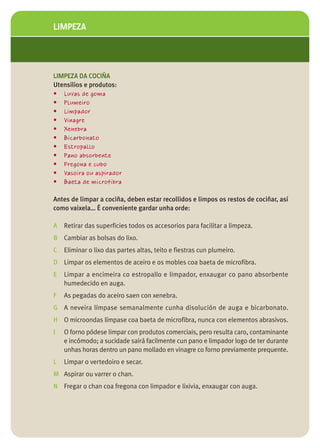 LIMPEZA




LIMPEZA DA COCIÑA
Utensilios e produtos:
• Luvas de goma
• Plumeiro
• Limpador
• Vinagre
• Xenebra
• Bicarbonato
• Estropallo
• Pano absorbente
• Fregona e cubo
• Vasoira ou aspirador
• Baeta de microfibra

Antes de limpar a cociña, deben estar recollidos e limpos os restos de cociñar, así
como vaixela… É conveniente gardar unha orde:

A Retirar das superficies todos os accesorios para facilitar a limpeza.
B Cambiar as bolsas do lixo.
C   Eliminar o lixo das partes altas, teito e fiestras cun plumeiro.
D Limpar os elementos de aceiro e os mobles coa baeta de microfibra.
E   Limpar a encimeira co estropallo e limpador, enxaugar co pano absorbente
    humedecido en auga.
F   As pegadas do aceiro saen con xenebra.
G A neveira límpase semanalmente cunha disolución de auga e bicarbonato.
H O microondas límpase coa baeta de microfibra, nunca con elementos abrasivos.
I   O forno pódese limpar con produtos comerciais, pero resulta caro, contaminante
    e incómodo; a sucidade sairá facilmente cun pano e limpador logo de ter durante
    unhas horas dentro un pano mollado en vinagre co forno previamente prequente.
L   Limpar o vertedoiro e secar.
M Aspirar ou varrer o chan.
N Fregar o chan coa fregona con limpador e lixivia, enxaugar con auga.
 