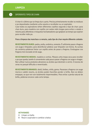 LIMPEZA

3   DIFERENTES TIPOS DE CHAN


    O chan é o último que se limpa dun cuarto. Precisa primeiramente recoller os residuos
    e po depositados mediante unha vasoira e recolledor ou un aspirador.
    Case todos os aspiradores teñen diferentes cepillos segundo o tipo de chan: para
    chan duro, para madeira con cepillo con sedas máis longas para evitar o raiado e
    mesmo para alfombras e moquetas hai bateadores que golpean ao tempo que aspiran
    para recoller máis po.

    Para a limpeza das manchas e o remate, cada tipo de chan require diferente coidado:

    REVESTIMENTOS DUROS: pedra, arxila, cerámica, cemento. É suficiente pasar a fregona
    con auga e limpador; para desinfectar pódese usar limpador con lixivia. As xuntas
    da cerámica pódense fretar cun cepillo antes de pasar a fregona. Enxáugase coa
    fregona moi escoada só de auga.

    REVESTIMENTOS MEDIOS: madeira e cortiza. Pásase unha mopa seca para recoller
    o po que queda; tamén é conveniente cada pouco pasar a fregona con auga e vinagre.
    Non utilizar nunca produtos abrasivos ou ácidos que destrúen o verniz. O exceso de
    ceras no parqué dificulta o revernizado.

    REVESTIMENTOS BRANDOS: téxtil, linóleo, vinilo, goma. Pasarase a fregona con auga
    morna e xabón neutro, os ácidos poden facerlles perder o brillo. Non se deben
    empapar, xa que non son totalmente impermeables. Para evitar a perda natural de
    brillo, pódense encerar cada certo tempo.




       ACTIVIDADES
       A Limpar un baño
       B Pasar o aspirador e cambiar a bolsa
 