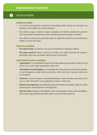 MANTENEMENTO DA ROUPA

1   USO DA LAVADORA


    CONSELLOS XERAIS
    • O consumo de produtos químicos coa lavadora debe aterse ao marcado nos
       envases; máis xabón non é mais limpeza.
    •   Para aforrar auga, o mellor é cargar a lavadora ao máximo sempre sen pasarse
        das instrucións do fabricante, pois a sobrecarga pode estragar o tambor.
    •   Para aforrar enerxía, procuraremos lavar en auga fría; ademais, así consérvanse
        mellor as cores da roupa.

    TIPOS DE LAVADORAS
    • De carga frontal: as clásicas, nas que se introduce a roupa por diante.
    •   De carga superior: teñen a porta por arriba, son máis cómodas de cargar e
        descargar, pero non se poden colocar baixo a encimeira.

    CARACTERÍSTICAS DAS LAVADORAS
    • Capacidade: é a cantidade de quilos de roupa máxima por lavado. Adoita ser de
       entre 4 e 6; canta máis capacidade, máis cara.
    •   Velocidade de centrifugado: é a cantidade de revolucións por minuto do tambor
        no centrifugado; cantas máis revolucións, máis seca sae a roupa e máis cara
        é a lavadora.
    •   Consumo: como en todos os electrodomésticos, está marcado coas letras do A
        ao G; a máis eficiente é a de categoría A, tamén a máis cara.
    •   Número de programas: para distintos tipos de tecidos e sucidade, cada un cunha
        temperatura e velocidade de centrifugación.
    •   Nivel de ruído: mídese en decibelios e vén nas etiquetas; cantos máis decibelios,
        máis ruído, algo importante sobre todo co uso da tarifa nocturna.
 