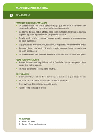 MANTENEMENTO DA ROUPA

3   PASAR O FERRO


    PASARLLES O FERRO AOS PANTALÓNS
    • Os pantalóns con raia son as pezas de roupa que presentan máis dificultade;
       para axudar, débense colgar polos baixos mantendo a raia.
    •   Colócanse de lado sobre a táboa coas raias marcadas, levántase a perneira
        superior e pásase a parte interior da que queda abaixo.
    •   Dáselle a volta e faise o mesmo coa outra perneira, procurando sempre que non
        se fagan dúas raias.
    •   Logo pásaselle o ferro á cinturiña, aos bolsos, á bragueta e á parte interior dos bolsos.
    •   Ao pasar o ferro polo dereito, débese interpoñer un pano húmido para evitar que
        lle saian brillos á tea.
    •   Os pantalóns sen raia pásanse de fronte, insistindo nas costuras e os petos.

    PEZAS DE ROUPA DE PUNTO
    • Pasar o ferro do revés seguindo as indicacións do fabricante, sen apertar o ferro
       para evitar estirar o punto.
    •   Primeiro o dianteiro e logo a parte de atrás.

    ROUPA DA CASA
    • É conveniente pasarlle o ferro sempre para suavizala e que ocupe menos.
    •   En xeral, hai que insistir en costuras, bordados, embozos...
    •   Os relevos quedan mellor pasados do revés.
    •   Pasar o ferro unha vez dobrada.




        ACTIVIDADES
        A Coser un botón
        B Pasar o ferro a unha camisa
 