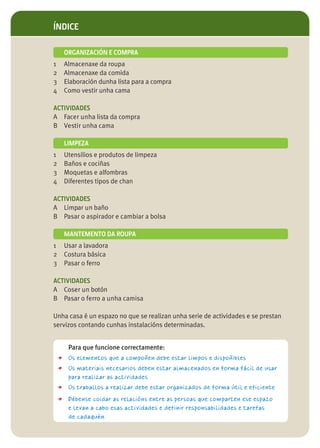 ÍNDICE

      ORGANIZACIÓN E COMPRA
1     Almacenaxe da roupa
2     Almacenaxe da comida
3     Elaboración dunha lista para a compra
4     Como vestir unha cama

ACTIVIDADES
A Facer unha lista da compra
B Vestir unha cama

      LIMPEZA
1     Utensilios e produtos de limpeza
2     Baños e cociñas
3     Moquetas e alfombras
4     Diferentes tipos de chan

ACTIVIDADES
A Limpar un baño
B Pasar o aspirador e cambiar a bolsa

      MANTEMENTO DA ROUPA
1     Usar a lavadora
2     Costura básica
3     Pasar o ferro

ACTIVIDADES
A Coser un botón
B Pasar o ferro a unha camisa

Unha casa é un espazo no que se realizan unha serie de actividades e se prestan
servizos contando cunhas instalacións determinadas.


       Para que funcione correctamente:
    > Os elementos que a compoñen debe estar limpos e dispoñibles
    > Os materiais necesarios deben estar almacenados en forma fácil de usar
       para realizar as actividades
    > Os traballos a realizar debe estar organizados de forma útil e eficiente
    > Débense coidar as relacións entre as persoas que comparten ese espazo
       e levan a cabo esas actividades e definir responsabilidades e tarefas
       de cadaquén.
 