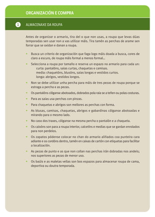 ORGANIZACIÓN E COMPRA

1   ALMACENAXE DA ROUPA


    Antes de organizar o armario, tira del o que non usas, a roupa que levas dúas
    temporadas sen usar non a vas utilizar máis. Tira tamén as perchas de arame sen
    forrar que se oxidan e danan a roupa.

    •   Busca un criterio de organización que faga logo máis doada a busca, cores de
        claro a escuro, de roupa máis formal a menos formal…
    •   Selecciona a roupa por tamaño e reserva un espazo no armario para cada un:
           curta: pantalóns, saias curtas, chaquetas e camisas.
           media: chaquetóns, blusóns, saias longas e vestidos curtos.
           longa: abrigos, vestidos longos.
    •   Non se debe utilizar unha percha para máis de tres pezas de roupa porque se
        estraga a percha e as pezas.
    •   Os pantalóns cólganse abotoados, dobrados pola raia se a teñen ou polas costuras.
    •   Para as saias usa perchas con pinzas.
    •   Para chaquetas e abrigos son mellores as perchas con forma.
    •   As blusas, camisas, chaquetas, abrigos e gabardinas cólganse abotoadas e
        mirando para o mesmo lado.
    •   No caso dos traxes, cólganse na mesma percha o pantalón e a chaqueta.
    •   Os caixóns son para a roupa interior, calcetíns e medias que se gardan enrolados
        para non perdelos.
    •   Os zapatos pódense colocar no chan do armario aliñados coa punteira cara
        adiante e os cordóns dentro, tamén en caixas de cartón con etiquetas para facilitar
        a localización.
    •   As pezas de punto e as que non collan nas perchas irán dobradas nos andeis;
        nos superiores as pezas de menor uso.
    •   Os baúis e as maletas vellas son bos espazos para almacenar roupa de cama,
        deportiva ou doutra temporada.
 