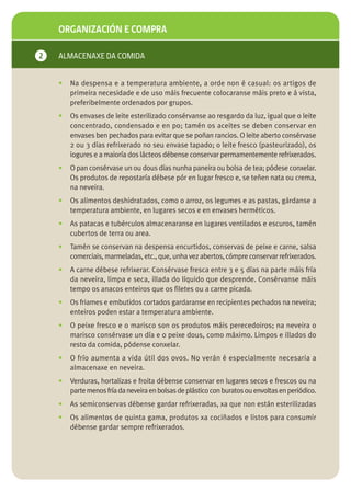 ORGANIZACIÓN E COMPRA

2   ALMACENAXE DA COMIDA


    •   Na despensa e a temperatura ambiente, a orde non é casual: os artigos de
        primeira necesidade e de uso máis frecuente colocaranse máis preto e á vista,
        preferibelmente ordenados por grupos.
    •   Os envases de leite esterilizado consérvanse ao resgardo da luz, igual que o leite
        concentrado, condensado e en po; tamén os aceites se deben conservar en
        envases ben pechados para evitar que se poñan rancios. O leite aberto consérvase
        2 ou 3 días refrixerado no seu envase tapado; o leite fresco (pasteurizado), os
        iogures e a maioría dos lácteos débense conservar permamentemente refrixerados.
    •   O pan consérvase un ou dous días nunha paneira ou bolsa de tea; pódese conxelar.
        Os produtos de repostaría débese pór en lugar fresco e, se teñen nata ou crema,
        na neveira.
    •   Os alimentos deshidratados, como o arroz, os legumes e as pastas, gárdanse a
        temperatura ambiente, en lugares secos e en envases herméticos.
    •   As patacas e tubérculos almacenaranse en lugares ventilados e escuros, tamén
        cubertos de terra ou area.
    •   Tamén se conservan na despensa encurtidos, conservas de peixe e carne, salsa
        comerciais, marmeladas, etc., que, unha vez abertos, cómpre conservar refrixerados.
    •   A carne débese refrixerar. Consérvase fresca entre 3 e 5 días na parte máis fría
        da neveira, limpa e seca, illada do líquido que desprende. Consérvanse máis
        tempo os anacos enteiros que os filetes ou a carne picada.
    •   Os friames e embutidos cortados gardaranse en recipientes pechados na neveira;
        enteiros poden estar a temperatura ambiente.
    •   O peixe fresco e o marisco son os produtos máis perecedoiros; na neveira o
        marisco consérvase un día e o peixe dous, como máximo. Limpos e illados do
        resto da comida, pódense conxelar.
    •   O frío aumenta a vida útil dos ovos. No verán é especialmente necesaria a
        almacenaxe en neveira.
    •   Verduras, hortalizas e froita débense conservar en lugares secos e frescos ou na
        parte menos fría da neveira en bolsas de plástico con buratos ou envoltas en periódico.
    •   As semiconservas débense gardar refrixeradas, xa que non están esterilizadas
    •   Os alimentos de quinta gama, produtos xa cociñados e listos para consumir
        débense gardar sempre refrixerados.
 