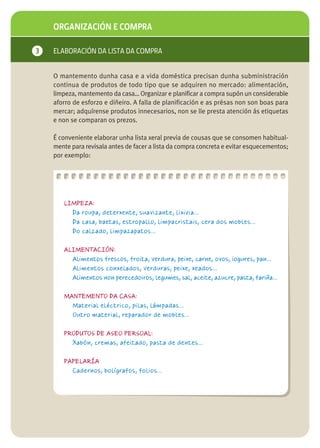 ORGANIZACIÓN E COMPRA

3   ELABORACIÓN DA LISTA DA COMPRA


    O mantemento dunha casa e a vida doméstica precisan dunha subministración
    continua de produtos de todo tipo que se adquiren no mercado: alimentación,
    limpeza, mantemento da casa… Organizar e planificar a compra supón un considerable
    aforro de esforzo e diñeiro. A falla de planificación e as présas non son boas para
    mercar; adquírense produtos innecesarios, non se lle presta atención ás etiquetas
    e non se comparan os prezos.

    É conveniente elaborar unha lista xeral previa de cousas que se consomen habitual-
    mente para revisala antes de facer a lista da compra concreta e evitar esquecementos;
    por exemplo:




       LIMPEZA:
         Da roupa, deterxente, suavizante, lixivia…
         Da casa, baetas, estropallo, limpacristais, cera dos mobles…
         Do calzado, limpazapatos…

       ALIMENTACIÓN:
         Alimentos frescos, froita, verdura, peixe, carne, ovos, iogures, pan…
         Alimentos conxelados, verduras, peixe, xeados…
         Alimentos non perecedoiros, legumes, sal, aceite, azucre, pasta, fariña…

       MANTEMENTO DA CASA:
         Material eléctrico, pilas, lámpadas…
         Outro material, reparador de mobles…

       PRODUTOS DE ASEO PERSOAL:
         Xabón, cremas, afeitado, pasta de dentes…

       PAPELARÍA
         Cadernos, bolígrafos, folios…
 