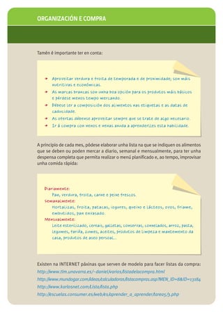 ORGANIZACIÓN E COMPRA




Tamén é importante ter en conta:




   > Aproveitar verdura e froita de temporada e de proximidade; son máis
       nutritivas e económicas.
   > As marcas brancas son unha boa opción para os produtos máis básicos
       e pérdese menos tempo mercando.
   > Débese ler a composición dos alimentos nas etiquetas e as datas de
       caducidade.
   > As ofertas débense aproveitar sempre que se trate de algo necesario.
   > Ir á compra con nenos e nenas axuda a aprenderlles esta habilidade.


A principio de cada mes, pódese elaborar unha lista na que se indiquen os alimentos
que se deben ou poden mercar a diario, semanal e mensualmente, para ter unha
despensa completa que permita realizar o menú planificado e, ao tempo, improvisar
unha comida rápida:




   Diariamente:
       Pan, verdura, froita, carne e peixe frescos.
   Semanalmente:
       Hortalizas, froita, patacas, iogures, queixo e lácteos, ovos, friame,
       embutidos, pan envasado.
   Mensualmente:
       Leite esterilizado, cereais, galletas, conservas, conxelados, arroz, pasta,
       legumes, fariña, zumes, aceites, produtos de limpeza e mantemento da
       casa, produtos de aseo persoal…




Existen na INTERNET páxinas que serven de modelo para facer listas da compra:
http://www.tlm.unavarra.es/~daniel/varios/listadelacompra.html
http://www.mundogar.com/ideas/calculadoras/listacompra1.asp?MEN_ID=8&ID=13184
http://www.karlosnet.com/Lista/lista.php
http://escuelas.consumer.es/web/es/aprender_a_aprender/tarea5/3.php
 