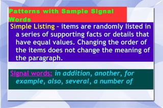 Patterns with Sample Signal Words Simple Listing –  items are randomly listed in a series of supporting facts or details that have equal values. Changing the order of the items does not change the meaning of the paragraph.  Signal words:   in addition, another, for example, also, several, a number of 
