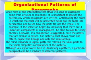 Organizational Patterns of Paragraphs Since most of the information that HKAs will send to customers come from articles or selections, it is important to discuss the patterns by which paragraphs are written. Anticipating the order in which the material will be presented helps put the facts into perspective and to see how the parts fit into the whole. For example, if the selection begins by indicating that there are 4 important components of management, be alert to look for 4 key phrases. Likewise, if a comparison is suggested, note the points that are similar in nature. For material that shows cause and effect, expect the linkage and note the relationship. The mind responds to logical patterns; relating the small parts to the whole simplifies complexities of the material. Although key  signal words  help in identifying a pattern, a particular paragraph can be a mixture of different patterns.  