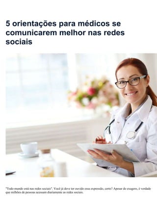 5 orientações para médicos se
comunicarem melhor nas redes
sociais
"Todo mundo está nas redes sociais". Você já deve ter ouvido essa expressão, certo? Apesar do exagero, é verdade
que milhões de pessoas acessam diariamente as redes sociais.
 