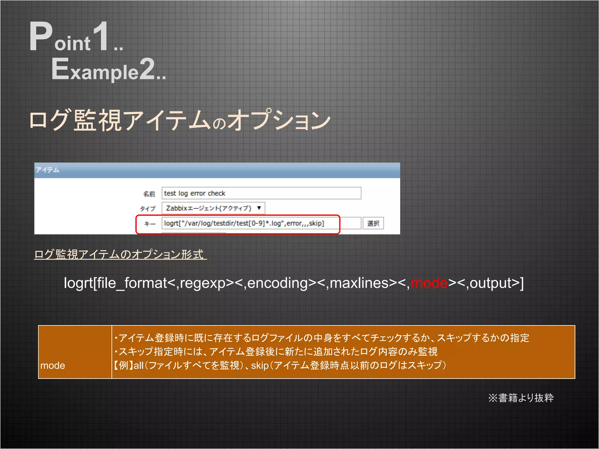 ログ監視アイテムのオプション
Point1..
Example2..
ログ監視アイテムのオプション形式
logrt[file_format<,regexp><,encoding><,maxlines><,mode><,output>]
mode
・アイテム登録時に既に存在するログファイルの中身をすべてチェックするか、スキップするかの指定
・スキップ指定時には、アイテム登録後に新たに追加されたログ内容のみ監視
【例】all（ファイルすべてを監視）、skip（アイテム登録時点以前のログはスキップ）
※書籍より抜粋
 