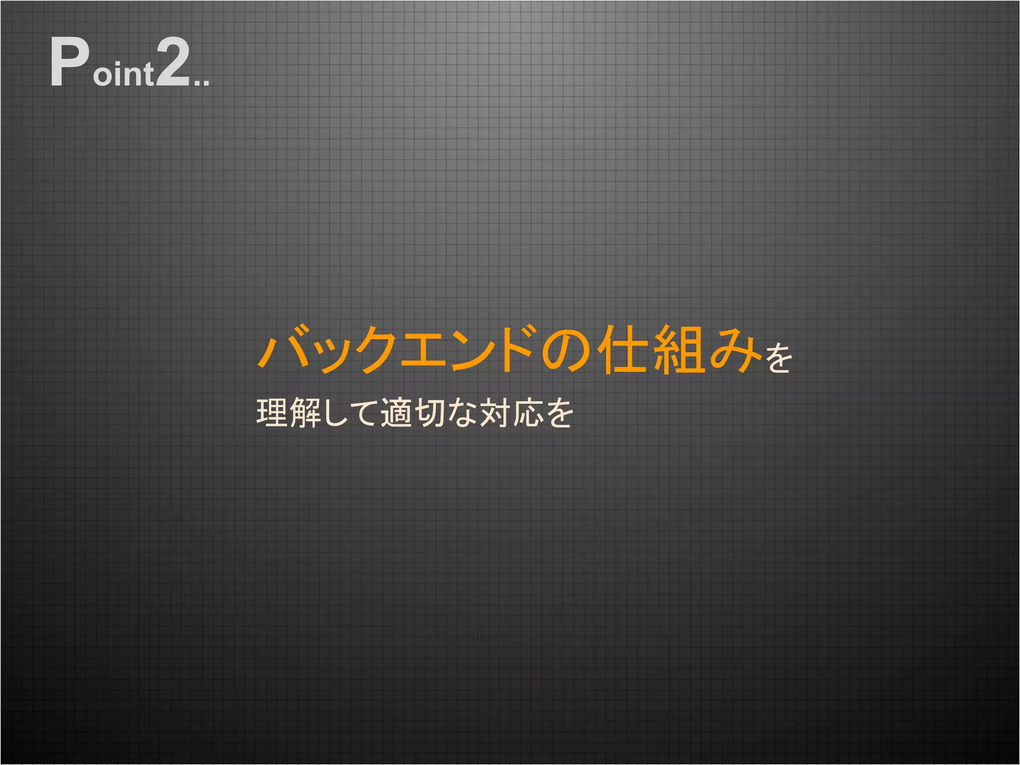 バックエンドの仕組みを
理解して適切な対応を
Point2..
 