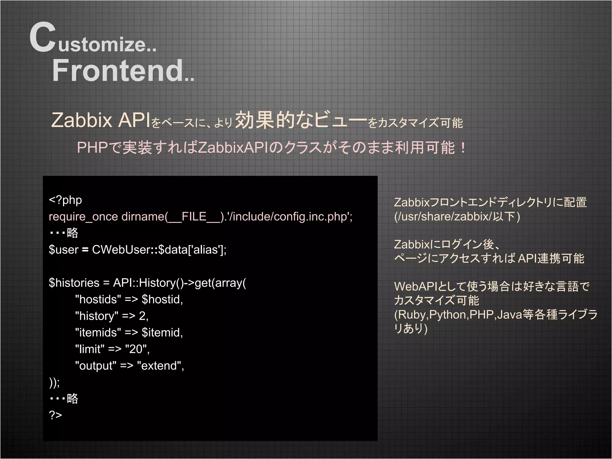 Customize..
Zabbix APIをベースに、より効果的なビューをカスタマイズ可能
Frontend..
PHPで実装すればZabbixAPIのクラスがそのまま利用可能！
<?php
require_once dirname(__FILE__).'/include/config.inc.php';
・・・略
$user = CWebUser::$data['alias'];
$histories = API::History()->get(array(
"hostids" => $hostid,
"history" => 2,
"itemids" => $itemid,
"limit" => "20",
"output" => "extend",
));
・・・略
?>
Zabbixフロントエンドディレクトリに配置
(/usr/share/zabbix/以下)
Zabbixにログイン後、
ページにアクセスすれば API連携可能
WebAPIとして使う場合は好きな言語で
カスタマイズ可能
(Ruby,Python,PHP,Java等各種ライブラ
リあり)
 