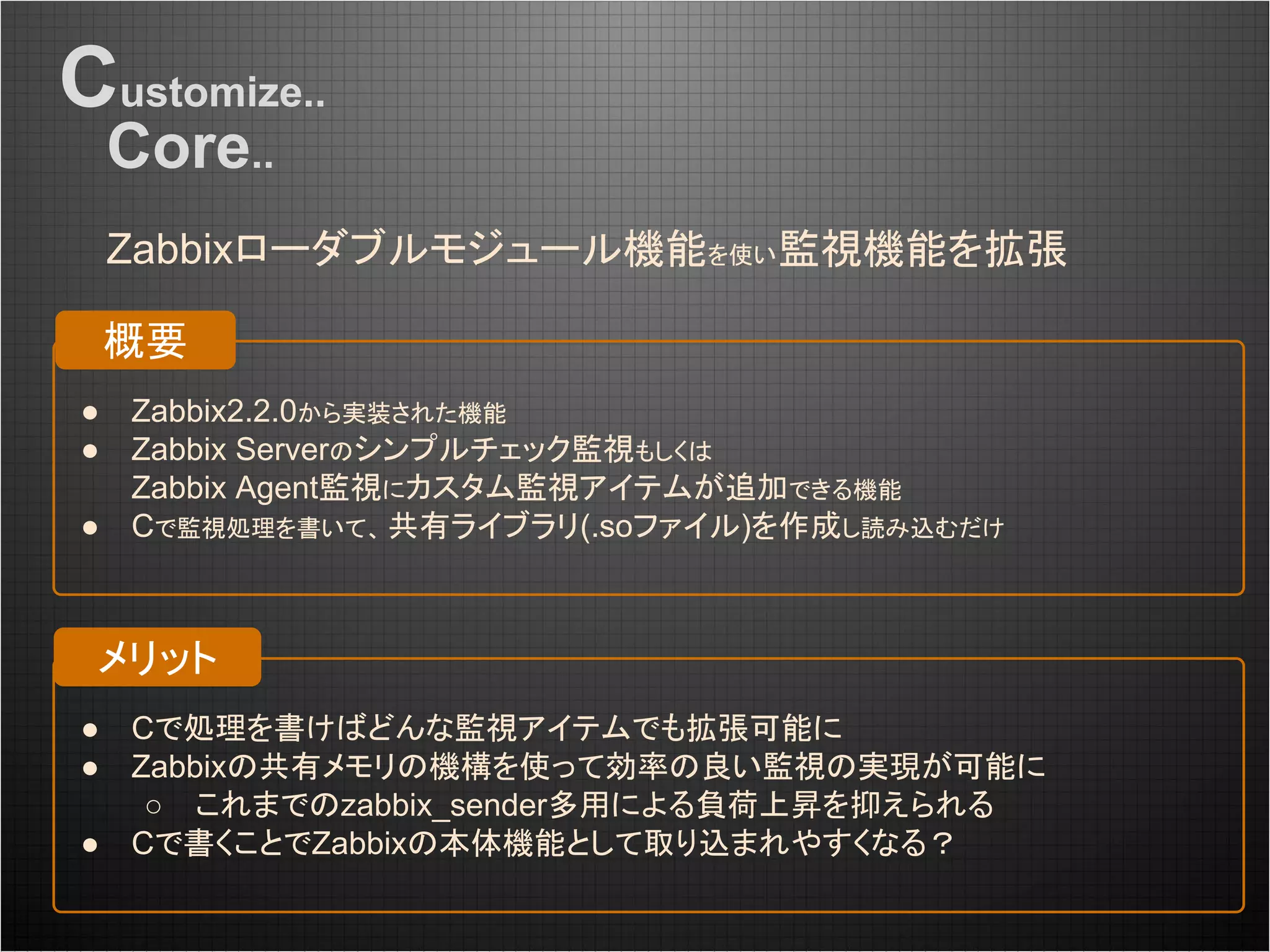 Customize..
Core..
Zabbixローダブルモジュール機能を使い監視機能を拡張
● Cで処理を書けばどんな監視アイテムでも拡張可能に
● Zabbixの共有メモリの機構を使って効率の良い監視の実現が可能に
○ これまでのzabbix_sender多用による負荷上昇を抑えられる
● Cで書くことでZabbixの本体機能として取り込まれやすくなる？
● Zabbix2.2.0から実装された機能
● Zabbix Serverのシンプルチェック監視もしくは
Zabbix Agent監視にカスタム監視アイテムが追加できる機能
● Cで監視処理を書いて、 共有ライブラリ(.soファイル)を作成し読み込むだけ
概要
メリット
 