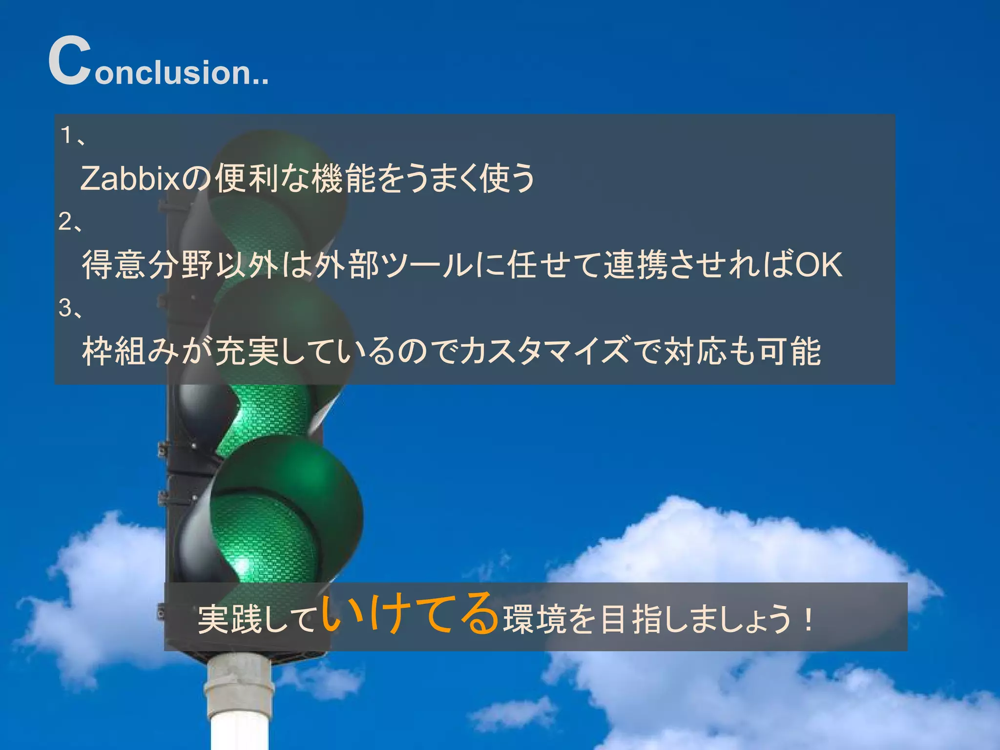 １、
　Zabbixの便利な機能をうまく使う
2、
　得意分野以外は外部ツールに任せて連携させればOK
3、
　枠組みが充実しているのでカスタマイズで対応も可能
Conclusion..
実践していけてる環境を目指しましょう！
 