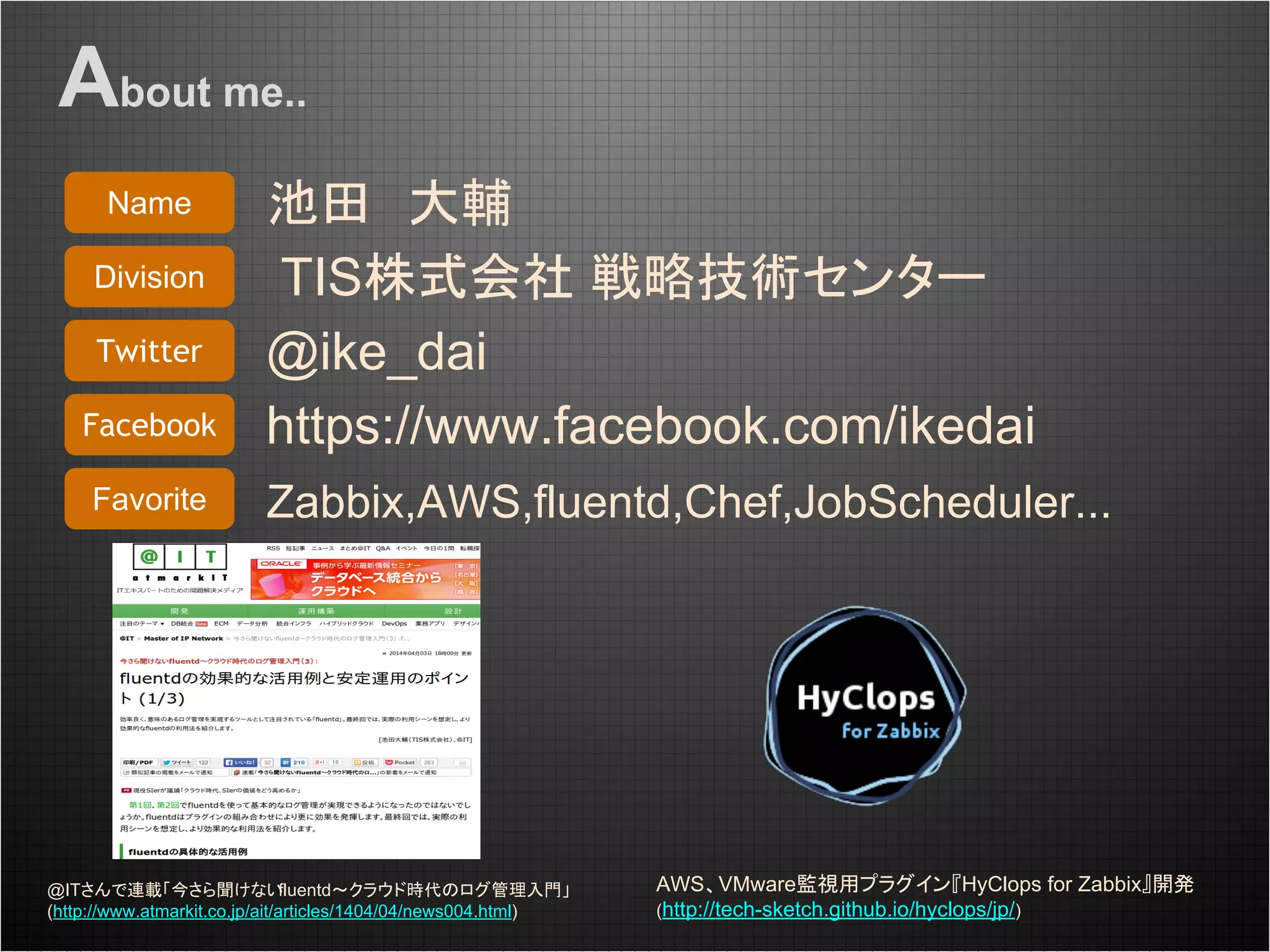 池田　大輔
TIS株式会社 戦略技術センター
@ike_dai
https://www.facebook.com/ikedai
Zabbix,AWS,fluentd,Chef,JobScheduler...
Name
Division
Twitter
Facebook
Favorite
@ITさんで連載「今さら聞けないfluentd～クラウド時代のログ管理入門」
(http://www.atmarkit.co.jp/ait/articles/1404/04/news004.html)
AWS、VMware監視用プラグイン『HyClops for Zabbix』開発
(http://tech-sketch.github.io/hyclops/jp/)
About me..
 