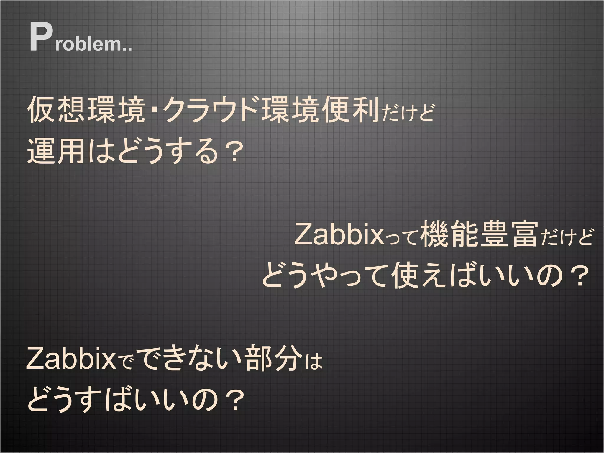 Zabbixって機能豊富だけど
どうやって使えばいいの？
仮想環境・クラウド環境便利だけど
運用はどうする？
Zabbixでできない部分は
どうすばいいの？
Problem..
 