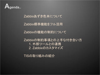 Zabbixあずき色本について
Zabbix標準機能をフル活用
Zabbixの機能の制約について
Zabbixの制約事項との上手な付き合い方
1. 外部ツールとの連携
2. Zabbixのカスタマイズ
TISの取り組みの紹介
Agenda..
 