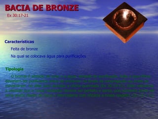 BACIA DE BRONZE Ex 30:17-21 Características  Feita de bronze  Na qual se colocava água para purificações Tipologia O bronze é símbolo de juízo e a água, símbolo de purificação. Arão e seus filhos deveriam ser purificados antes de entrarem na tenda da congregação ou antes de ministrarem  no altar para acender a oferta queimada (Ex 30:19-21). Disto retiramos a verdade que o nosso mediador deveria ser perfeito e santo, pois somente assim ele seria aceito diante de Deus e intercederia com eficácia a nosso respeito. [Jo 13:1-11] 