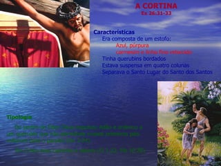 A CORTINA Ex 26:31-33 Características Era composta de um estofo: Azul, púrpura carmesim e linho fino retorcido Tinha querubins bordados Estava suspensa em quatro colunas Separava o Santo Lugar do Santo dos Santos Tipologia Do jardim do Éden Deus expulsou Adão e ordenou a um querubin que não permitisse nossos primeiros pais voltarem para o paraíso (Gn 3:24).  Em Cristo esse caminho é aberto (Cl 1:22; Hb 10:20) 