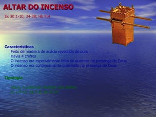 ALTAR DO INCENSO Características Feito de madeira de acácia revestida de ouro Havia 4 chifres  O incenso era especialmente feito se queimar na presença de Deus O incenso era continuamente queimado na presença de Deus Ex 30:1-10, 34-38; Hb 9:4 Tipologia Jesus, o poderoso medidor dos eleitos Lc 1:9-11; Ap 5:8; Ap 8:3,4 