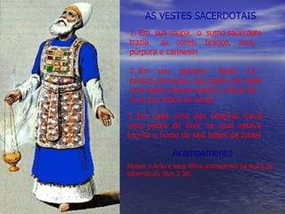 AS VESTES SACERDOTAIS 1. Em  sua roupa,  o  sumo sacerdote trazia  as  cores:  branco,  azul, púrpura e carmesin 2. Em  seu  peitoral  havia  12  pedras preciosas, nas quais, em cada uma delas estava escrito o nome de uma das tribos de Israel 3. Em  cada  uma  das  obreiras  havia uma  pedra  de  ônix  na  qual  estava escrita o nome de seis tribos de Israel Acampamento Moisés e Arão e seus filhos acampavam na porta do tabernáculo (Nm 3:38) 