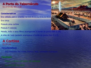 A Porta do Tabernáculo Ex 27:9-16; Nm 3:38 Características Era voltada para o oriente:  Gn 3:24; Mt 2:2; Ap 22:16; Gn 49:8-11 Era única Possuía uma cortina Possuía 4 colunas Moisés, Arão e seus filhos acampavam à frente da porta (Nm 3:38) A tribo de Judá também acampava à frente da porta (Nm 2:1-3) A Cortina Ex 27:16 Características Era composta das cores: branco, azul, carmesim e púrpura Tipologia Jesus, o único caminho de salvação Jo 10:9,10; Jo 14:6 