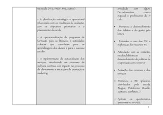 na escola (PTE, PNEP, PNL, outros).                      articulado         com       alguns
                                                         Departamentos,              ensino
                                                         especial e professores do 1º
- A planificação estratégica e operacional               ciclo.
relacionada com os resultados da avaliação,
com    os     objectivos    prioritários    e   o    •    Promoveu o desenvolvimento
planeamento da escola.                                   dos hábitos e do gosto pela
                                                         leitura
- A operacionalização de programas de
formação para as literacias e actividades            •    Estimulou o uso das TIC e
culturais     que    contribuam      para       as       exploração dos recursos WE
aprendizagens dos alunos e para o sucesso
escolar.                                             •   Articulação com as restantes
                                                         escolas/bibliotecas              e
- A implementação da autoavaliação dos                   desenvolvimento de políticas de
serviços,    introduzindo   um    processo      de       cooperação com o exterior
melhoria contínua com impacto no processo
de planeamento e em acções de promoção e             •   Avaliação dos recursos e dos
marketing.                                               serviços


                                                     •   Promoveu       a   BE     (placards
                                                         distribuídos       pela     escola,
                                                         Blogue, Plataforma Moodle,
                                                         cartazes, panfletos...)


                                                     •   Aplicou      os     questionários
                                                         presentes no MAABE
                                                                                         3
 