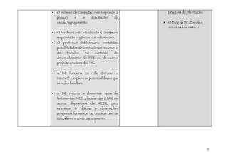 •   O número de computadores responde à                      pesquisa de informação.
    procura       e      às       solicitações     da
    escola/agrupamento.                                  •   O Blog da BE/Escola é
                                                             actualizado e visitado
•   O hardware está actualizado e o software
    responde às exigências das solicitações.
•   O    professor      bibliotecário      rentabiliza
    possibilidades de afectação de recursos e
    de       trabalho      no        contexto      do
    desenvolvimento do PTE ou de outros
    projectos na área das TIC.


•   A BE funciona em rede (Intranet e
    Internet) e explora as potencialidades que
    as redes facultam.


•   A BE recorre a diferentes tipos de
    ferramentas: WEB, plataformas (LMS) ou
    outros     dispositivos     da       WEB2,   para
    incentivar    o     diálogo      e    desenvolver
    processos formativos ou criativos com os
    utilizadores e com o agrupamento.




                                                                                       7
 