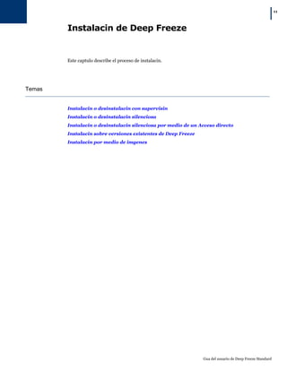 |11
Gua del usuario de Deep Freeze Standard
Instalacin de Deep Freeze
Este captulo describe el proceso de instalacin.
Temas
Instalacin o desinstalacin con supervisin
Instalacin o desinstalacin silenciosa
Instalacin o desinstalacin silenciosa por medio de un Acceso directo
Instalacin sobre versiones existentes de Deep Freeze
Instalacin por medio de imgenes
 