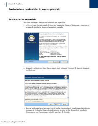 Gua del usuario de Deep Freeze Standard
12
|Instalacin de Deep Freeze
Instalacin o desinstalacin con supervisin
Instalacin con supervisin
Siga estos pasos para realizar una instalacin con supervisin.
1. Si Deep Freeze fue descargado de Internet, haga doble clic en DFStd.exe para comenzar el
proceso de instalacin. Aparecer la siguiente pantalla:
2. Haga clic en Siguiente. Haga clic en Acepto los trminos del Contrato de licencia. Haga clic
en Siguiente.
3. Ingrese la clave de licencia o seleccione la casilla Usar evaluacin para instalar Deep Freeze
en modo de Evaluacin. El periodo de Evaluacin termina 30 das despus de la instalacin.
Comunquese con Faronics para adquirir una clave de licencia.
 