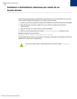 Gua del usuario de Deep Freeze Standard
16
|Instalacin de Deep Freeze
Instalacin o desinstalacin silenciosa por medio de un
Acceso directo
Deep Freeze puede instalarse (o desinstalarse) directamente en una computadora sin tener que
usar el cuadro de dilogo de instalacin y, en su lugar, usar estos pasos.
1. Localice el archivo de instalacin de Deep Freeze (DFStd.exe) del CD de Deep Freeze Standard.
2. Haga clic derecho en el icono y elija Crear acceso directo. Guarde el acceso directo
en el escritorio.
3. Haga clic derecho en el acceso directo y elija Propiedades.
4. Edite la ruta del campo Destino al escribir /install o /uninstall al final de la ruta.
Ejemplo de destino de acceso directo:
E:Deep Freeze Install FileDFStd.exe /install
Al hacer doble clic en el nuevo acceso directo, se instalar o desinstalar de inmediato Deep Freeze,
seguido de un reinicio de la computadora.
Deep Freeze debe estar en estado Thawed antes de poder utilizar /uninstall.
 
