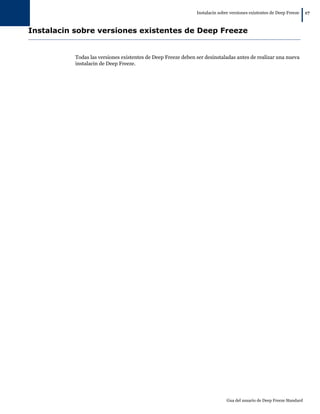 Instalacin sobre versiones existentes de Deep Freeze
|17
Gua del usuario de Deep Freeze Standard
Instalacin sobre versiones existentes de Deep Freeze
Todas las versiones existentes de Deep Freeze deben ser desinstaladas antes de realizar una nueva
instalacin de Deep Freeze.
 