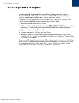 Gua del usuario de Deep Freeze Standard
18
|Instalacin de Deep Freeze
Instalacin por medio de imgenes
Deep Freeze ha sido diseado para funcionar con los principales productos de software
de administracin de escritorio y creacin de imgenes. Use la instalacin con supervisin o bien
la instalacin silenciosa para instalar Deep Freeze en una imagen maestra.
Deep Freeze debe estar preparado para implementarse antes de finalizar la imagen maestra.
Para preparar la imagen maestra para implementarla, siga estos pasos:
1. Reinicie la computadora en estado Thawed.
2. Inicie Deep Freeze utilizando el mtodo abreviado CTRL+SHIFT+ALT+F6. Como alternativa,
presione SHIFT y haga doble clic en el icono de Deep Freeze de la Bandeja del sistema.
3. Ingrese la contrasea y haga clic en Aceptar.
4. Haga clic en Establecer indicador en la ficha Estado.
5. Aparecer el mensaje Se estableci el indicador con xito. Desea reiniciar el equipo ahora?
Haga clic en Sí para reiniciar la computadora inmediatamente. Haga clic en No para reiniciar
la computadora ms adelante.
Despus de crear la imagen, las computadoras deben reiniciarse una vez ms para que Deep Freeze
pueda detectar correctamente los cambios a la configuracin del disco. Si la imagen se instala en
las computadoras en modo no supervisado, deben tomarse medidas para asegurar que las
computadoras se reinicien y as permitan que se actualice la configuracin.
 