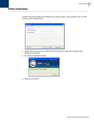 Ficha Contrasea
|23
Gua del usuario de Deep Freeze Standard
Ficha Contrasea
La ficha Contrasease utiliza para establecer una contrasea nueva o para cambiar la que se usaba
al iniciar sesin en Deep Freeze.
1. Ingrese una nueva contrasea, confirme la nueva contrasea y haga clic en Aceptar para
establecer la contrasea.
2. Se mostrar el siguiente mensaje.
3. Haga clic en Aceptar.
 