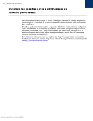 Gua del usuario de Deep Freeze Standard
24
|Utilizacin de Deep Freeze
Instalaciones, modificaciones o eliminaciones de
software permanentes
Las computadoras debern ponerse en estado Thawed para que todos los cambios permanentes
entren en efecto. La instalacin de un software a menudo requiere uno o dos reinicios del equipo
para completarse.
Deep Feez ayuda a los administradores a superar las dificultades para mantener la configuracin
de sus computadoras en un ambiente de produccin. Deep Freeze protege las computadoras de
cambios no autorizados, virus y programas maliciosos que pueden dejar la computadora en
estado no funcional. Deep Freeze adems brinda funciones para retener datos de los usuarios
mientras que protege la computadora.
Para obtener ms informacin sobre cmo implementar Deep Freeze y garantizar la retencin de
la informacin del usuario, consulte Deep Freeze: retencin de la informacin del usuario disponible
en http://www.faronics.com/library
 