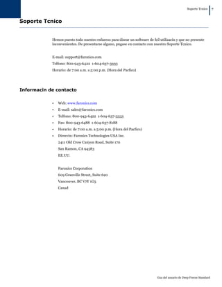 Soporte Tcnico
|7
Gua del usuario de Deep Freeze Standard
Soporte Tcnico
Hemos puesto todo nuestro esfuerzo para disear un software de fcil utilizacin y que no presente
inconvenientes. De presentarse alguno, pngase en contacto con nuestro Soporte Tcnico.
E-mail: support@faronics.com
Telfono: 800-943-6422 1-604-637-3333
Horario: de 7:00 a.m. a 5:00 p.m. (Hora del Pacfico)
Informacin de contacto
• Web: www.faronics.com
• E-mail: sales@faronics.com
• Telfono: 800-943-6422 1-604-637-3333
• Fax: 800-943-6488 1-604-637-8188
• Horario: de 7:00 a.m. a 5:00 p.m. (Hora del Pacfico)
• Direccin: Faronics Technologies USA Inc.
2411 Old Crow Canyon Road, Suite 170
San Ramon, CA 94583
EE.UU.
Faronics Corporation
609 Granville Street, Suite 620
Vancouver, BC V7Y 1G5
Canad
 
