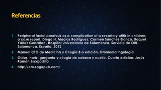 1. Peripheral facial paralysis as a complication of a secretory otitis in children,
a case report. Diego H. Macías Rodríguez, Carmen Sánchez Blanco, Raquel
Yáñez González . Hospital Universitario de Salamanca. Servicio de ORL.
Salamanca. España. 2012
2. Manual CTO de Medicina y Cirugía 8.a edición. Otorrinolaringología
3. Oídos, nariz, garganta y cirugía de cabeza y cuello. Cuarta edición. Jesús
Ramón Escajadillo
4. http://oto.sagepub.com/
 