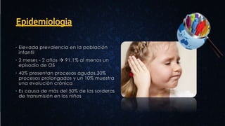  Elevada prevalencia en la población
infantil
 2 meses - 2 años  91.1% al menos un
episodio de OS
 40% presentan procesos agudos,30%
procesos prolongados y un 10% muestra
una evolución crónica
 Es causa de más del 50% de las sorderas
de transmisión en los niños
 
