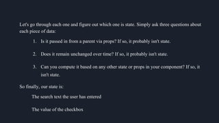 Let's go through each one and figure out which one is state. Simply ask three questions about
each piece of data:
1. Is it passed in from a parent via props? If so, it probably isn't state.
2. Does it remain unchanged over time? If so, it probably isn't state.
3. Can you compute it based on any other state or props in your component? If so, it
isn't state.
So finally, our state is:
The search text the user has entered
The value of the checkbox
 