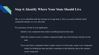Step 4: Identify Where Your State Should Live
OK, so we've identified what the minimal set of app state is. Next, we need to identify which
component mutates, or owns, this state.
For each piece of state in your application:
Identify every component that renders something based on that state.
Either the common owner or another component higher up in the hierarchy should own the
state.
If you can't find a component where it makes sense to own the state, create a new component
simply for holding the state and add it somewhere in the hierarchy above the common
owner component.
 