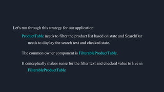 Let's run through this strategy for our application:
ProductTable needs to filter the product list based on state and SearchBar
needs to display the search text and checked state.
The common owner component is FilterableProductTable.
It conceptually makes sense for the filter text and checked value to live in
FilterableProductTable
 