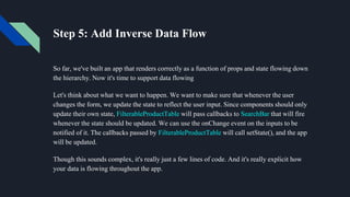 Step 5: Add Inverse Data Flow
So far, we've built an app that renders correctly as a function of props and state flowing down
the hierarchy. Now it's time to support data flowing
Let's think about what we want to happen. We want to make sure that whenever the user
changes the form, we update the state to reflect the user input. Since components should only
update their own state, FilterableProductTable will pass callbacks to SearchBar that will fire
whenever the state should be updated. We can use the onChange event on the inputs to be
notified of it. The callbacks passed by FilterableProductTable will call setState(), and the app
will be updated.
Though this sounds complex, it's really just a few lines of code. And it's really explicit how
your data is flowing throughout the app.
 