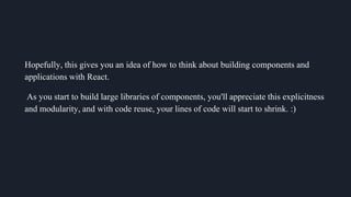 Hopefully, this gives you an idea of how to think about building components and
applications with React.
As you start to build large libraries of components, you'll appreciate this explicitness
and modularity, and with code reuse, your lines of code will start to shrink. :)
 