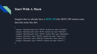 Start With A Mock
Imagine that we already have a JSON API.Our JSON API returns some
data that looks like this:
[
{category: "Sporting Goods", price: "$49.99", stocked: true, name: "Football"},
{category: "Sporting Goods", price: "$9.99", stocked: true, name: "Baseball"},
{category: "Sporting Goods", price: "$29.99", stocked: false, name: "Basketball"},
{category: "Electronics", price: "$99.99", stocked: true, name: "iPod Touch"},
{category: "Electronics", price: "$399.99", stocked: false, name: "iPhone 5"},
{category: "Electronics", price: "$199.99", stocked: true, name: "Nexus 7"}
];
 