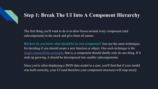 Step 1: Break The UI Into A Component Hierarchy
The first thing you'll want to do is to draw boxes around every component (and
subcomponent) in the mock and give them all names.
But how do you know what should be its own component? Just use the same techniques
for deciding if you should create a new function or object. One such technique is the
single responsibility principle, that is, a component should ideally only do one thing. If it
ends up growing, it should be decomposed into smaller subcomponents.
Since you're often displaying a JSON data model to a user, you'll find that if your model
was built correctly, your UI (and therefore your component structure) will map nicely.
 